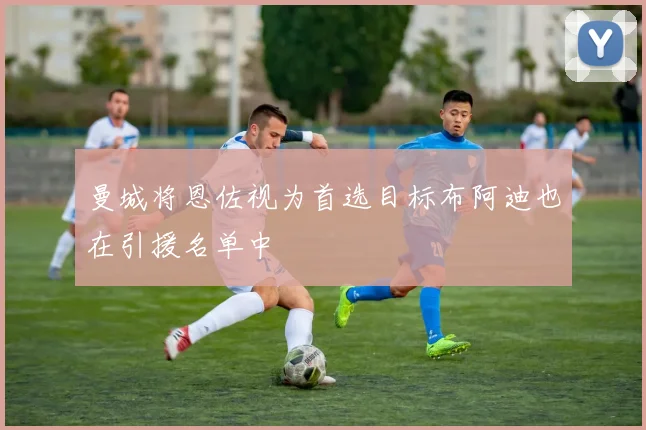 曼城将恩佐视为首选目标布阿迪也在引援名单中